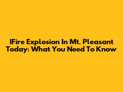 IFire Explosion In Mt. Pleasant Today: What You Need To Know