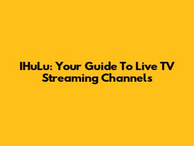 IHuLu: Your Guide To Live TV Streaming Channels