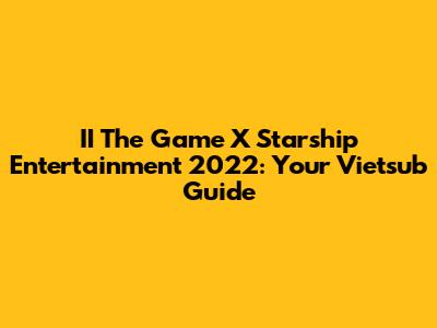 II The Game X Starship Entertainment 2022: Your Vietsub Guide