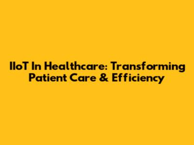 IIoT In Healthcare: Transforming Patient Care & Efficiency