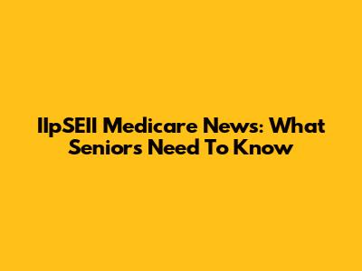 IIpSEII Medicare News: What Seniors Need To Know