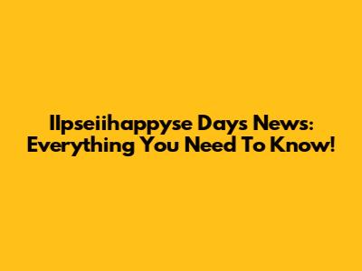 IIpseiihappyse Days News: Everything You Need To Know!