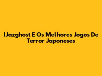 IJazghost E Os Melhores Jogos De Terror Japoneses