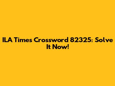 ILA Times Crossword 82325: Solve It Now!