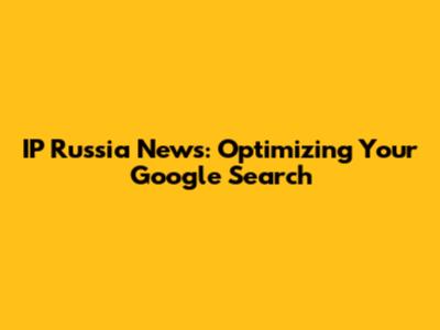 IP Russia News: Optimizing Your Google Search