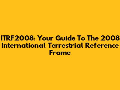 ITRF2008: Your Guide To The 2008 International Terrestrial Reference Frame