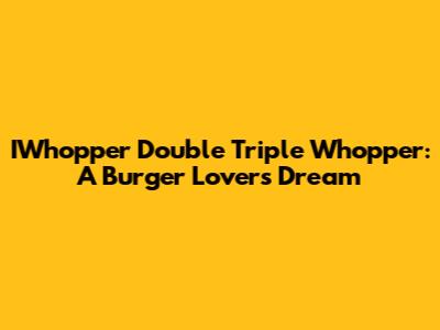 IWhopper Double Triple Whopper: A Burger Lover's Dream