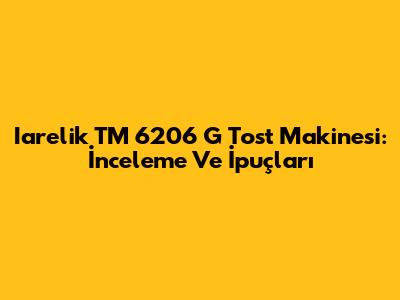 Iarelik TM 6206 G Tost Makinesi: İnceleme Ve İpuçları
