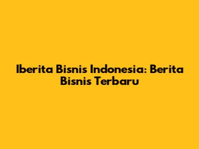 Iberita Bisnis Indonesia: Berita Bisnis Terbaru