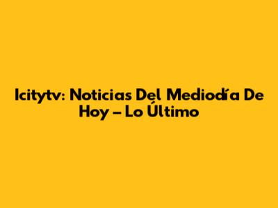 Icitytv: Noticias Del Mediodía De Hoy – Lo Último