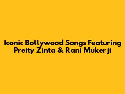 Iconic Bollywood Songs Featuring Preity Zinta & Rani Mukerji