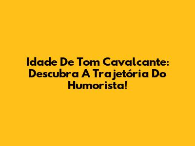 Idade De Tom Cavalcante: Descubra A Trajetória Do Humorista!