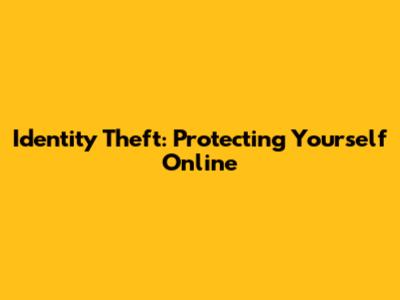 Identity Theft: Protecting Yourself Online