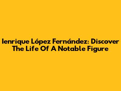 Ienrique López Fernández: Discover The Life Of A Notable Figure