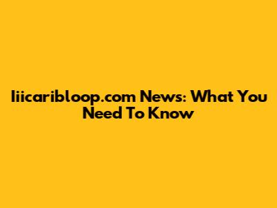 Iiicaribloop.com News: What You Need To Know