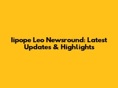 Iipope Leo Newsround: Latest Updates & Highlights