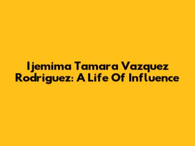 Ijemima Tamara Vazquez Rodriguez: A Life Of Influence