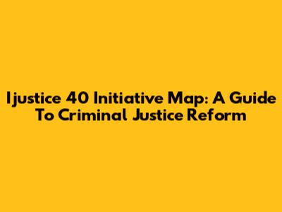 Ijustice 40 Initiative Map: A Guide To Criminal Justice Reform