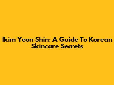 Ikim Yeon Shin: A Guide To Korean Skincare Secrets