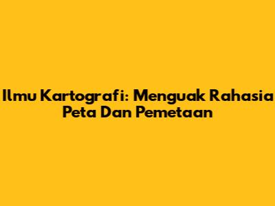 Ilmu Kartografi: Menguak Rahasia Peta Dan Pemetaan