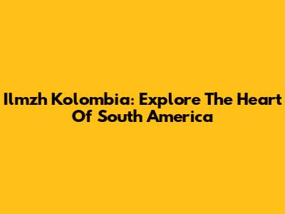Ilmzh Kolombia: Explore The Heart Of South America