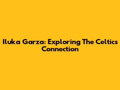 Iluka Garza: Exploring The Celtics Connection