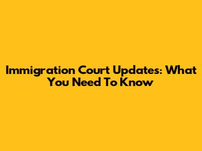 Immigration Court Updates: What You Need To Know