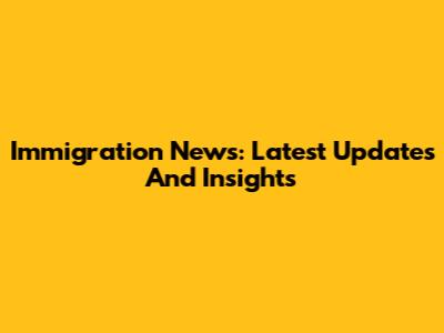 Immigration News: Latest Updates And Insights