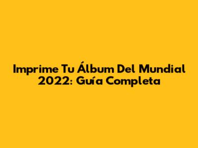 Imprime Tu Álbum Del Mundial 2022: Guía Completa