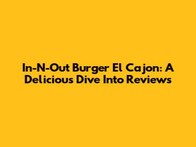 In-N-Out Burger El Cajon: A Delicious Dive Into Reviews