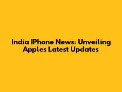 India IPhone News: Unveiling Apple's Latest Updates