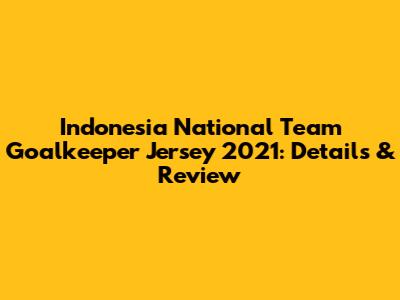 Indonesia National Team Goalkeeper Jersey 2021: Details & Review