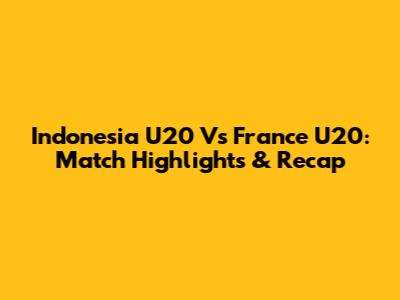 Indonesia U20 Vs France U20: Match Highlights & Recap