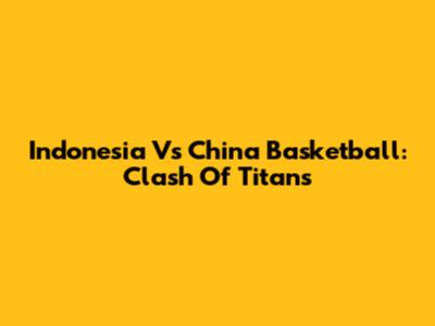 Indonesia Vs China Basketball: Clash Of Titans
