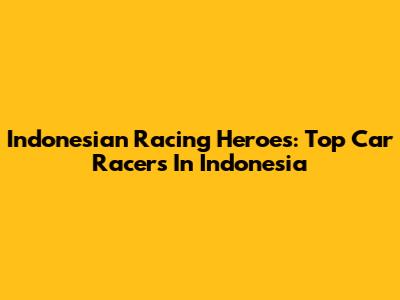 Indonesian Racing Heroes: Top Car Racers In Indonesia