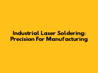Industrial Laser Soldering: Precision For Manufacturing