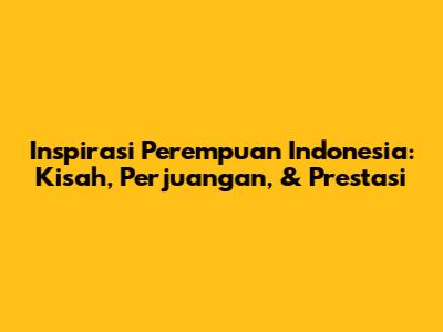 Inspirasi Perempuan Indonesia: Kisah, Perjuangan, & Prestasi