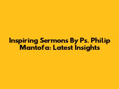 Inspiring Sermons By Ps. Philip Mantofa: Latest Insights