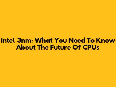 Intel 3nm: What You Need To Know About The Future Of CPUs