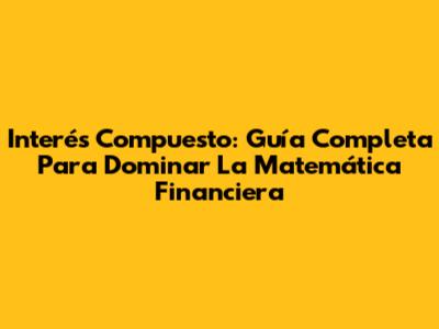 Interés Compuesto: Guía Completa Para Dominar La Matemática Financiera