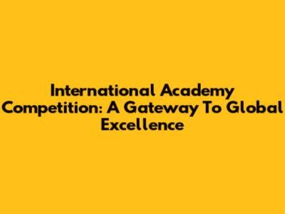 International Academy Competition: A Gateway To Global Excellence