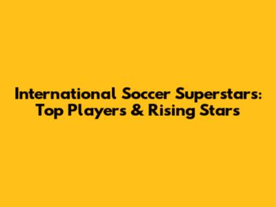 International Soccer Superstars: Top Players & Rising Stars