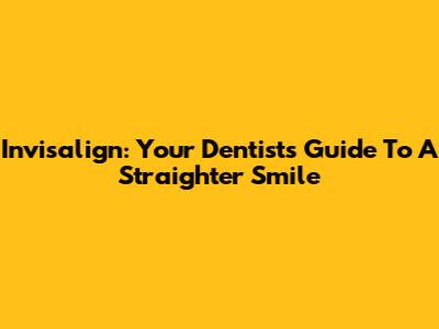 Invisalign: Your Dentist's Guide To A Straighter Smile