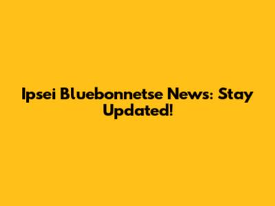 Ipsei Bluebonnetse News: Stay Updated!