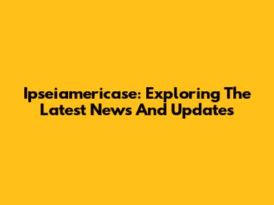 Ipseiamericase: Exploring The Latest News And Updates
