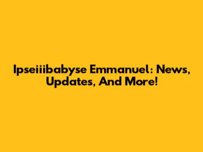 Ipseiiibabyse Emmanuel: News, Updates, And More!