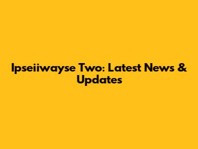 Ipseiiwayse Two: Latest News & Updates