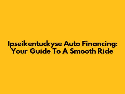Ipseikentuckyse Auto Financing: Your Guide To A Smooth Ride