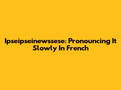 Ipseipseinewssese: Pronouncing It Slowly In French