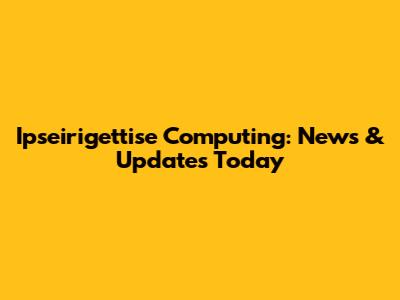 Ipseirigettise Computing: News & Updates Today